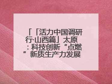 「活力中国调研行·山西篇」太原：科技创新“点燃”新质生产力发展“引擎”