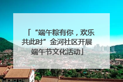 “端午粽有你，欢乐共此时”金河社区开展端午节文化活动
