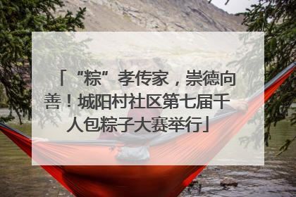 “粽”孝传家，崇德向善！城阳村社区第七届千人包粽子大赛举行