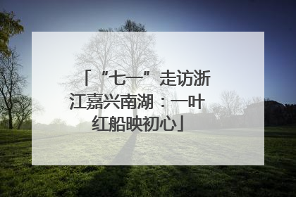 “七一”走访浙江嘉兴南湖：一叶红船映初心