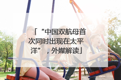 “中国双航母首次同时出现在太平洋”，外媒解读