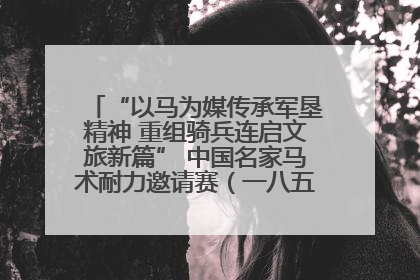 “以马为媒传承军垦精神 重组骑兵连启文旅新篇” 中国名家马术耐力邀请赛（一八五团站）暨重启骑兵连活动正式启动
