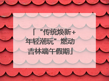 “传统焕新+年轻潮玩”燃动吉林端午假期