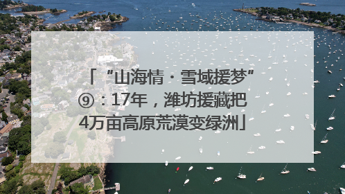 “山海情・雪域援梦”⑨：17年，潍坊援藏把4万亩高原荒漠变绿洲