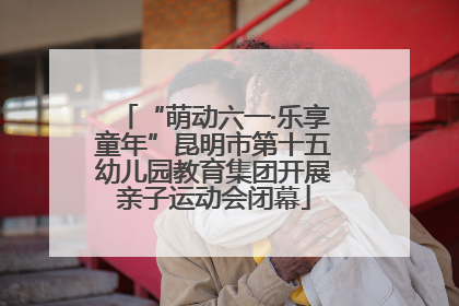 “萌动六一·乐享童年”昆明市第十五幼儿园教育集团开展亲子运动会闭幕