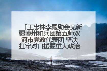王忠林李殿勋会见新疆博州和兵团第五师双河市党政代表团 坚决扛牢对口援疆重大政治责任 推动双方实现优势互补务实合作