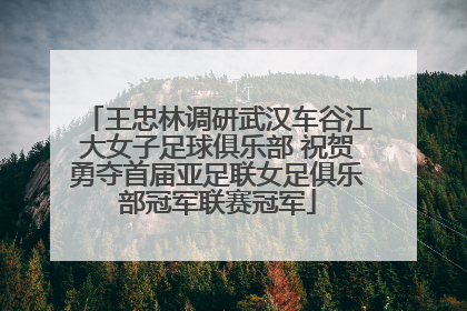 王忠林调研武汉车谷江大女子足球俱乐部 祝贺勇夺首届亚足联女足俱乐部冠军联赛冠军