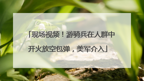 现场视频！游骑兵在人群中开火放空包弹，美军介入