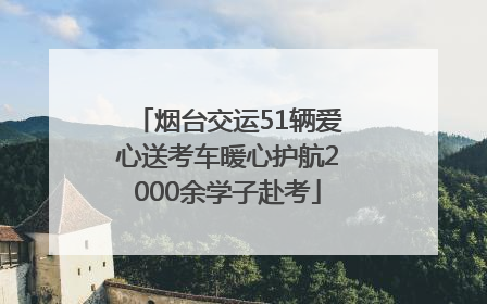 烟台交运51辆爱心送考车暖心护航2000余学子赴考