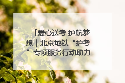 爱心送考 护航梦想｜北京地铁“护考”专项服务行动助力考生无忧赴考