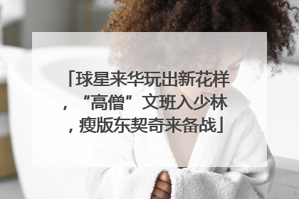 球星来华玩出新花样，“高僧”文班入少林，瘦版东契奇来备战