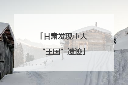 甘肃发现重大“王国”遗迹
