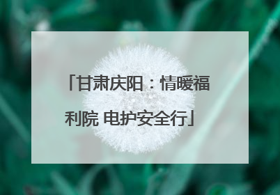 甘肃庆阳：情暖福利院 电护安全行