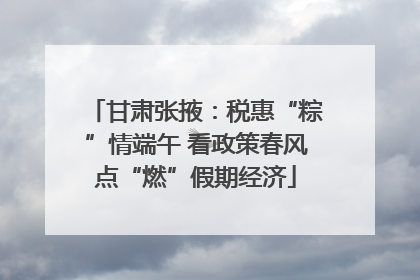 甘肃张掖：税惠“粽”情端午 看政策春风点“燃”假期经济