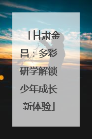 甘肃金昌：多彩研学解锁少年成长新体验