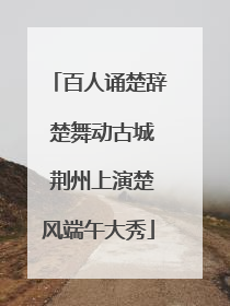 百人诵楚辞 楚舞动古城 荆州上演楚风端午大秀