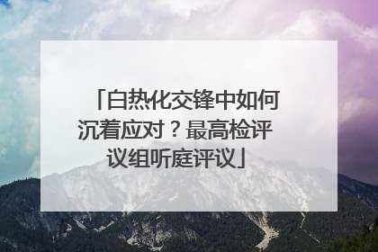 白热化交锋中如何沉着应对？最高检评议组听庭评议
