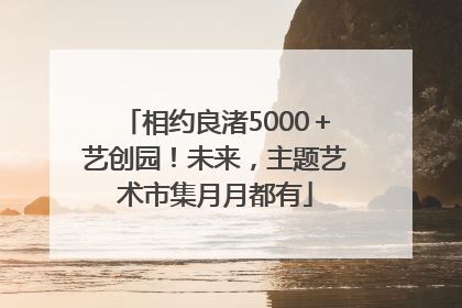 相约良渚5000＋艺创园！未来，主题艺术市集月月都有