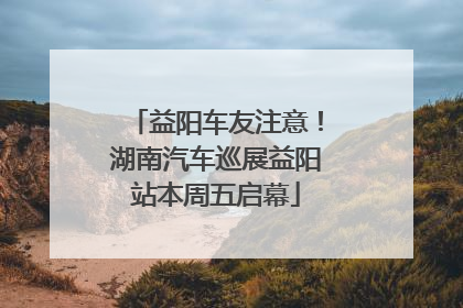 益阳车友注意！湖南汽车巡展益阳站本周五启幕