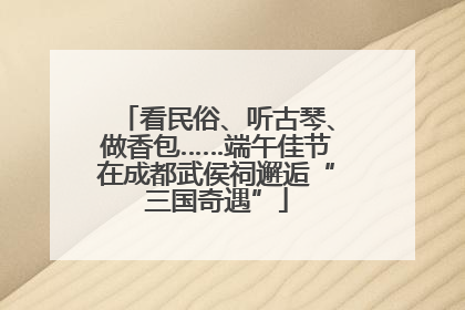 看民俗、听古琴、做香包……端午佳节在成都武侯祠邂逅“三国奇遇”