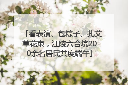看表演、包粽子、扎艾草花束，江陵六合垸200余名居民共度端午