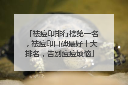 祛痘印排行榜第一名，祛痘印口碑最好十大排名，告别痘痘烦恼