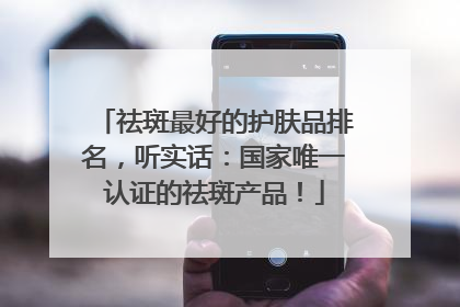 祛斑最好的护肤品排名，听实话：国家唯一认证的祛斑产品！
