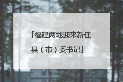 福建两地迎来新任县（市）委书记