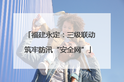 福建永定：三级联动筑牢防汛“安全网”