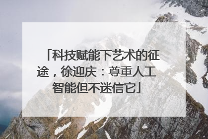 科技赋能下艺术的征途，徐迎庆：尊重人工智能但不迷信它