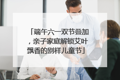 端午六一双节叠加，亲子家庭解锁艾叶飘香的别样儿童节