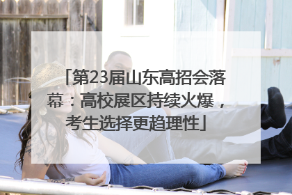 第23届山东高招会落幕：高校展区持续火爆，考生选择更趋理性
