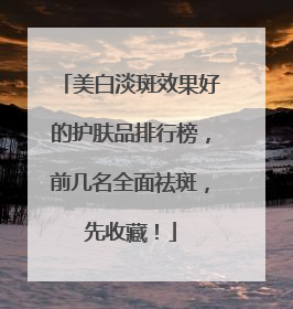 美白淡斑效果好的护肤品排行榜，前几名全面祛斑，先收藏！