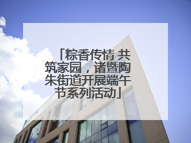 粽香传情 共筑家园，诸暨陶朱街道开展端午节系列活动
