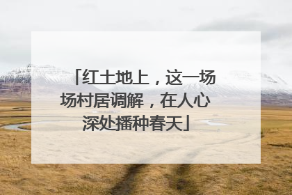 红土地上，这一场场村居调解，在人心深处播种春天