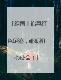组图丨追寻红色足迹，砥砺初心使命！