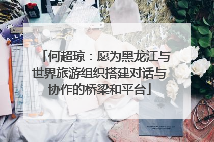何超琼：愿为黑龙江与世界旅游组织搭建对话与协作的桥梁和平台