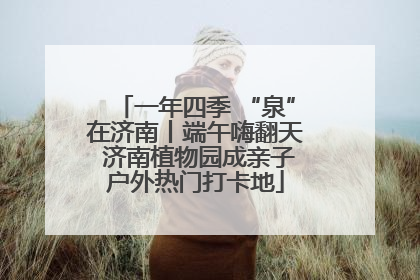 一年四季 “泉”在济南丨端午嗨翻天 济南植物园成亲子户外热门打卡地