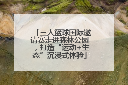 三人篮球国际邀请赛走进森林公园，打造“运动+生态”沉浸式体验