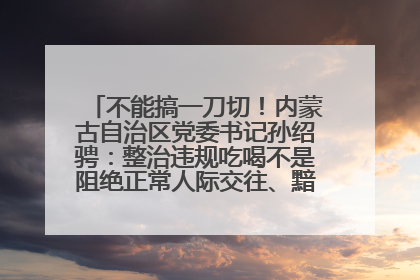 不能搞一刀切！内蒙古自治区党委书记孙绍骋：整治违规吃喝不是阻绝正常人际交往、黯淡人间烟火