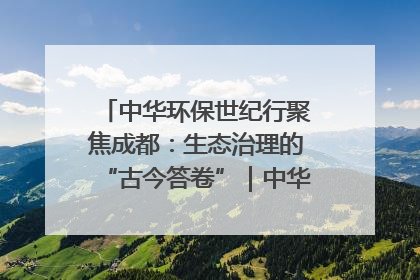 中华环保世纪行聚焦成都：生态治理的“古今答卷”｜中华环保世纪行
