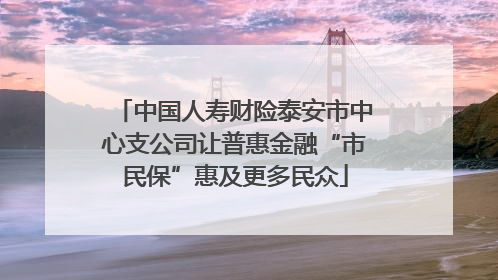 中国人寿财险泰安市中心支公司让普惠金融“市民保”惠及更多民众