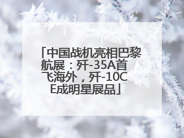 中国战机亮相巴黎航展：歼-35A首飞海外，歼-10CE成明星展品