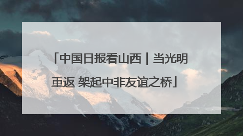中国日报看山西｜当光明重返 架起中非友谊之桥