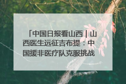 中国日报看山西｜山西医生远征吉布提：中国援非医疗队克服挑战救助非洲患者