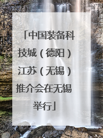 中国装备科技城（德阳）江苏（无锡）推介会在无锡举行