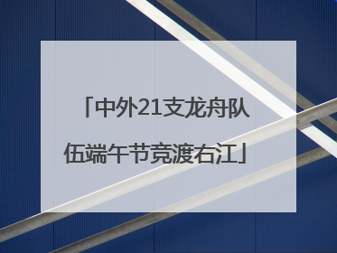 中外21支龙舟队伍端午节竞渡右江