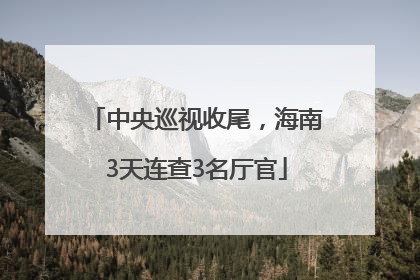 中央巡视收尾，海南3天连查3名厅官