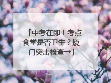 中考在即！考点食堂是否卫生？厦门突击检查→