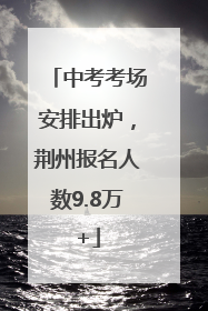 中考考场安排出炉，荆州报名人数9.8万+